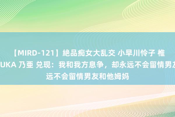 【MIRD-121】絶品痴女大乱交 小早川怜子 椎名ゆな ASUKA 乃亜 兑现：我和我方息争，却永远不会留情男友和他姆妈