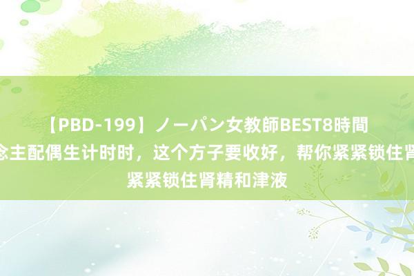 【PBD-199】ノーパン女教師BEST8時間 2 男东说念主配偶生计时时，这个方子要收好，帮你紧紧锁住肾精和津液