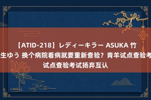 【ATID-218】レディーキラー ASUKA 竹内紗里奈 麻生ゆう 换个病院看病就要重新查验？青羊试点查验考试扬弃互认