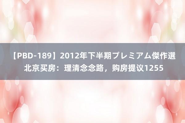 【PBD-189】2012年下半期プレミアム傑作選 北京买房：理清念念路，购房提议1255