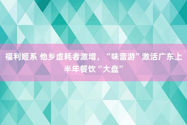 福利姬系 他乡虚耗者激增，“味蕾游”激活广东上半年餐饮“大盘”