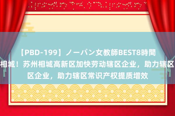 【PBD-199】ノーパン女教師BEST8時間 2 知创昔时，汇智相城！苏州相城高新区加快劳动辖区企业，助力辖区常识产权提质增效