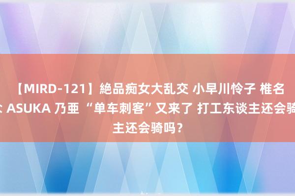 【MIRD-121】絶品痴女大乱交 小早川怜子 椎名ゆな ASUKA 乃亜 “单车刺客”又来了 打工东谈主还会骑吗？