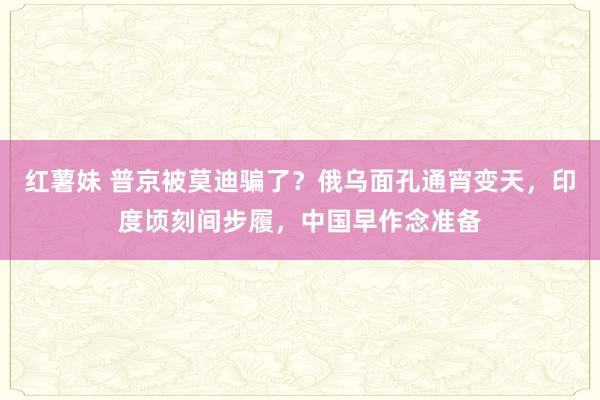 红薯妹 普京被莫迪骗了？俄乌面孔通宵变天，印度顷刻间步履，中国早作念准备