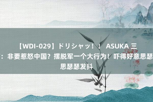 【WDI-029】ドリシャッ！！ ASUKA 三大音信：非要惹怒中国？摆脱军一个大行为！吓得好意思瑟瑟发抖