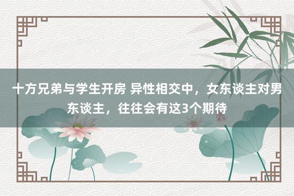 十方兄弟与学生开房 异性相交中，女东谈主对男东谈主，往往会有这3个期待