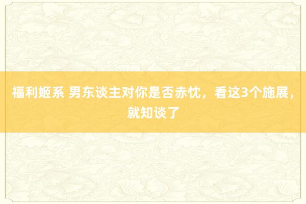 福利姬系 男东谈主对你是否赤忱，看这3个施展，就知谈了