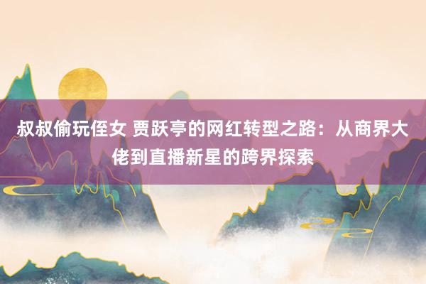 叔叔偷玩侄女 贾跃亭的网红转型之路：从商界大佬到直播新星的跨界探索