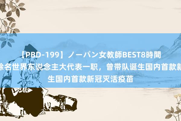 【PBD-199】ノーパン女教師BEST8時間 2 杨晓明被除名世界东说念主大代表一职，曾带队诞生国内首款新冠灭活疫苗