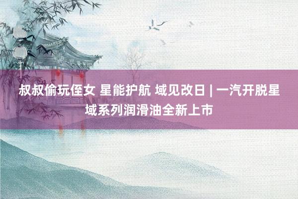 叔叔偷玩侄女 星能护航 域见改日 | 一汽开脱星域系列润滑油全新上市