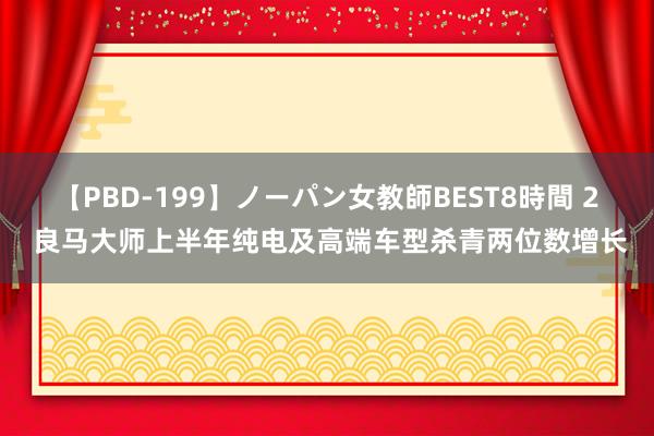 【PBD-199】ノーパン女教師BEST8時間 2 良马大师上半年纯电及高端车型杀青两位数增长