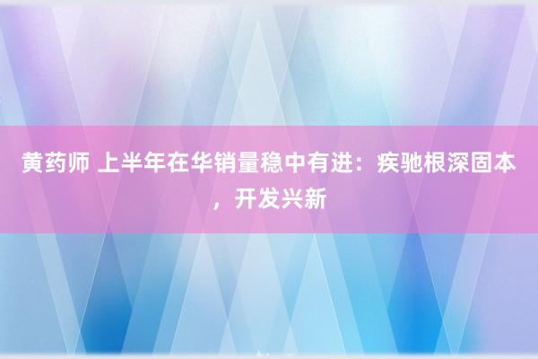 黄药师 上半年在华销量稳中有进：疾驰根深固本，开发兴新