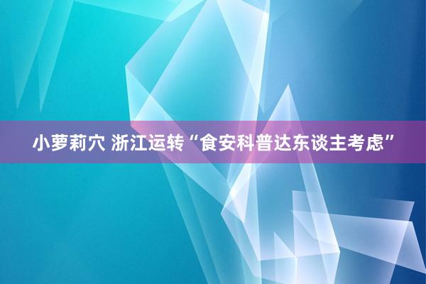 小萝莉穴 浙江运转“食安科普达东谈主考虑”