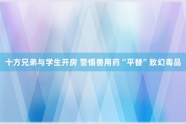 十方兄弟与学生开房 警惕兽用药“平替”致幻毒品