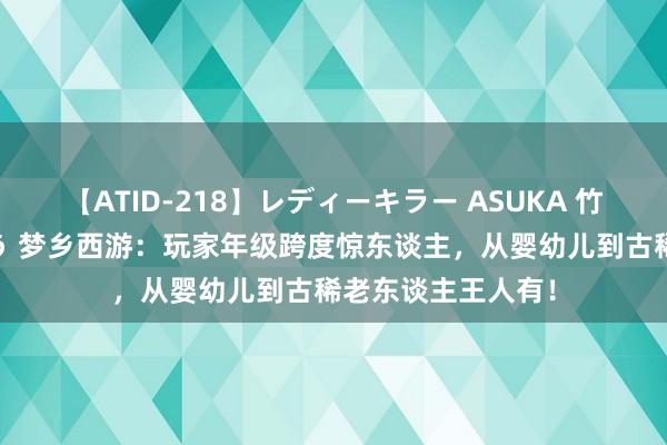 【ATID-218】レディーキラー ASUKA 竹内紗里奈 麻生ゆう 梦乡西游：玩家年级跨度惊东谈主，从婴幼儿到古稀老东谈主王人有！