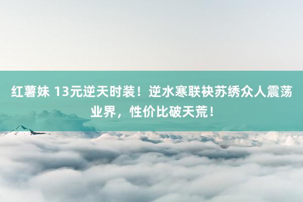 红薯妹 13元逆天时装！逆水寒联袂苏绣众人震荡业界，性价比破天荒！