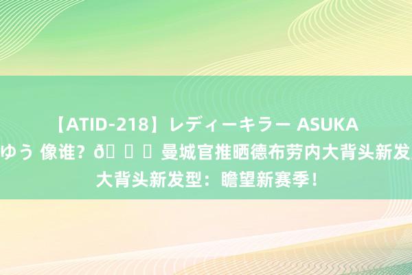 【ATID-218】レディーキラー ASUKA 竹内紗里奈 麻生ゆう 像谁？?曼城官推晒德布劳内大背头新发型：瞻望新赛季！