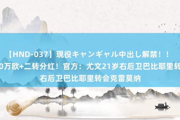 【HND-037】現役キャンギャル中出し解禁！！ ASUKA 250万欧+二转分红！官方：尤文21岁右后卫巴比耶里转会克雷莫纳