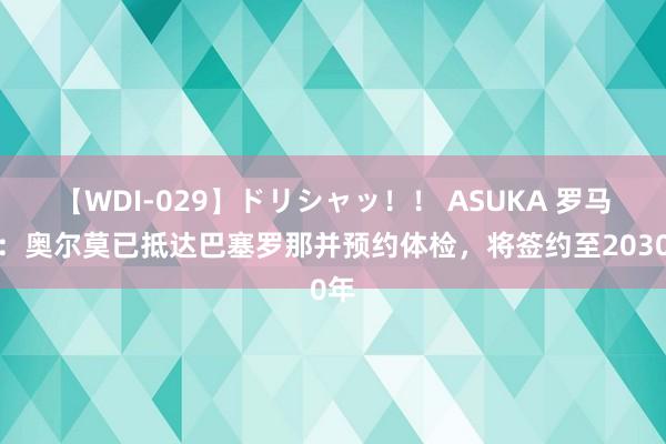 【WDI-029】ドリシャッ！！ ASUKA 罗马诺：奥尔莫已抵达巴塞罗那并预约体检，将签约至2030年