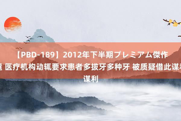 【PBD-189】2012年下半期プレミアム傑作選 医疗机构动辄要求患者多拔牙多种牙 被质疑借此谋利