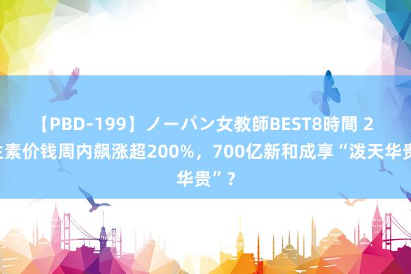 【PBD-199】ノーパン女教師BEST8時間 2 维生素价钱周内飙涨超200%，700亿新和成享“泼天华贵”？