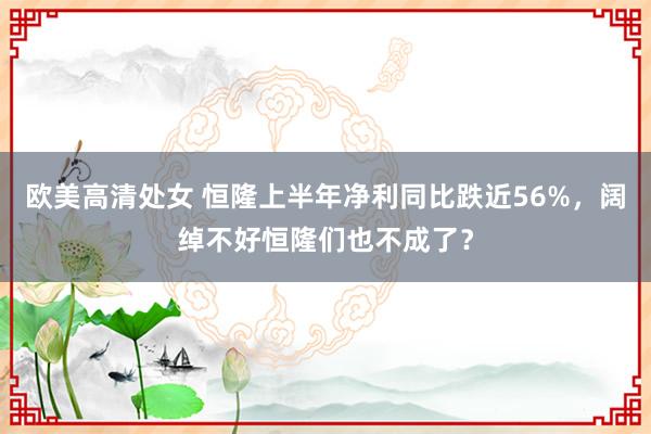 欧美高清处女 恒隆上半年净利同比跌近56%，阔绰不好恒隆们也不成了？