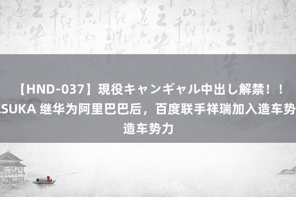 【HND-037】現役キャンギャル中出し解禁！！ ASUKA 继华为阿里巴巴后，百度联手祥瑞加入造车势力