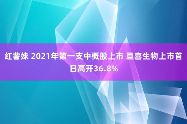 红薯妹 2021年第一支中概股上市 亘喜生物上市首日高开36.8%