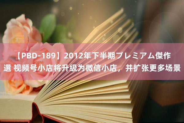 【PBD-189】2012年下半期プレミアム傑作選 视频号小店将升级为微信小店，并扩张更多场景