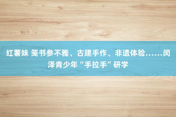 红薯妹 笺书参不雅、古建手作、非遗体验……闵泽青少年“手拉手”研学