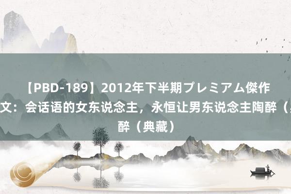 【PBD-189】2012年下半期プレミアム傑作選 图文：会话语的女东说念主，永恒让男东说念主陶醉（典藏）