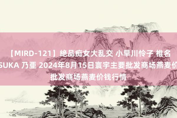 【MIRD-121】絶品痴女大乱交 小早川怜子 椎名ゆな ASUKA 乃亜 2024年8月15日寰宇主要批发商场燕麦价钱行情