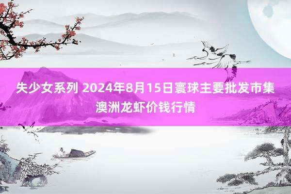 失少女系列 2024年8月15日寰球主要批发市集澳洲龙虾价钱行情