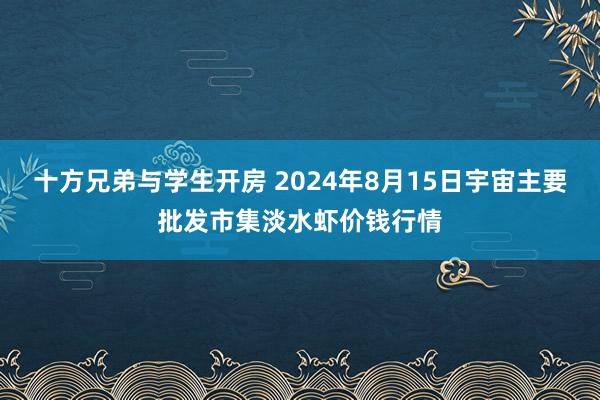 十方兄弟与学生开房 2024年8月15日宇宙主要批发市集淡水虾价钱行情