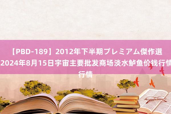 【PBD-189】2012年下半期プレミアム傑作選 2024年8月15日宇宙主要批发商场淡水鲈鱼价钱行情