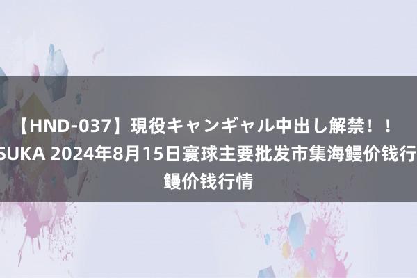 【HND-037】現役キャンギャル中出し解禁！！ ASUKA 2024年8月15日寰球主要批发市集海鳗价钱行情