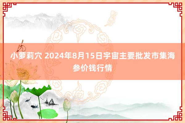 小萝莉穴 2024年8月15日宇宙主要批发市集海参价钱行情