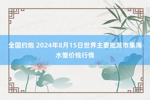 全国约炮 2024年8月15日世界主要批发市集海水蟹价钱行情