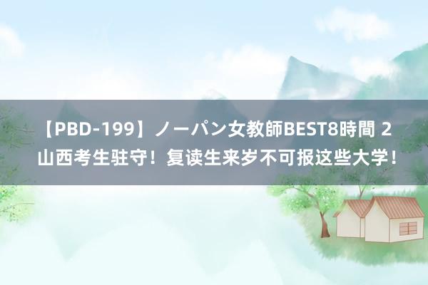 【PBD-199】ノーパン女教師BEST8時間 2 山西考生驻守！复读生来岁不可报这些大学！