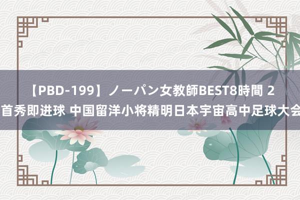 【PBD-199】ノーパン女教師BEST8時間 2 首秀即进球 中国留洋小将精明日本宇宙高中足球大会