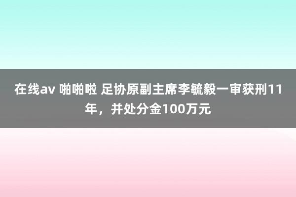 在线av 啪啪啦 足协原副主席李毓毅一审获刑11年，并处分金100万元