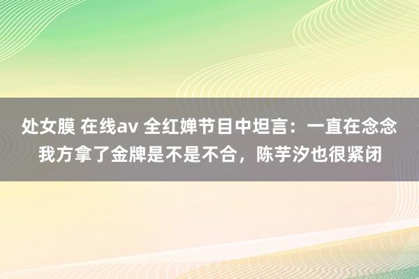 处女膜 在线av 全红婵节目中坦言：一直在念念我方拿了金牌是不是不合，陈芋汐也很紧闭