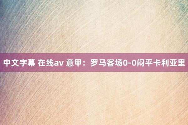 中文字幕 在线av 意甲：罗马客场0-0闷平卡利亚里