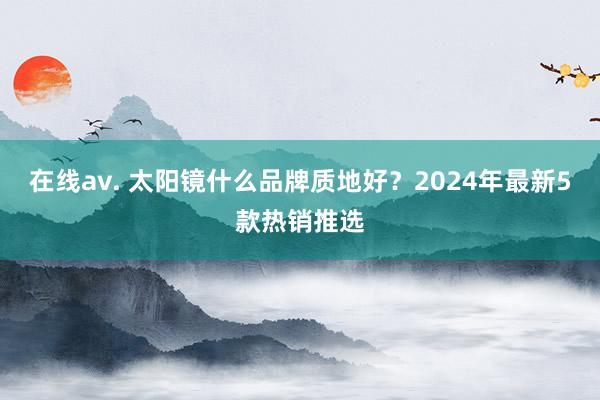 在线av. 太阳镜什么品牌质地好？2024年最新5款热销推选