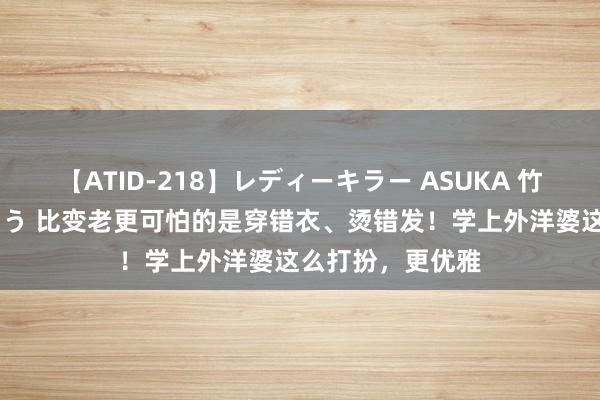 【ATID-218】レディーキラー ASUKA 竹内紗里奈 麻生ゆう 比变老更可怕的是穿错衣、烫错发！学上外洋婆这么打扮，更优雅