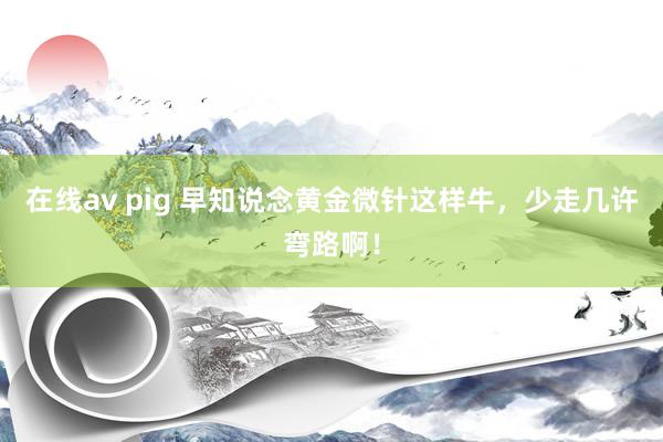 在线av pig 早知说念黄金微针这样牛，少走几许弯路啊！