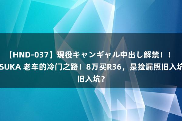 【HND-037】現役キャンギャル中出し解禁！！ ASUKA 老车的冷门之路！8万买R36，是捡漏照旧入坑？