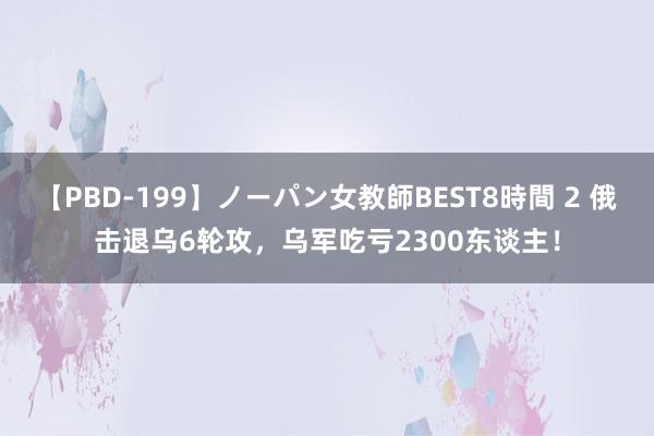 【PBD-199】ノーパン女教師BEST8時間 2 俄击退乌6轮攻，乌军吃亏2300东谈主！