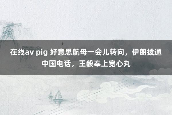 在线av pig 好意思航母一会儿转向，伊朗拨通中国电话，王毅奉上宽心丸