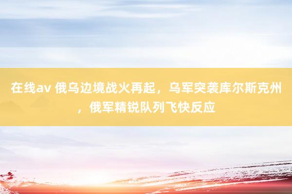 在线av 俄乌边境战火再起，乌军突袭库尔斯克州，俄军精锐队列飞快反应